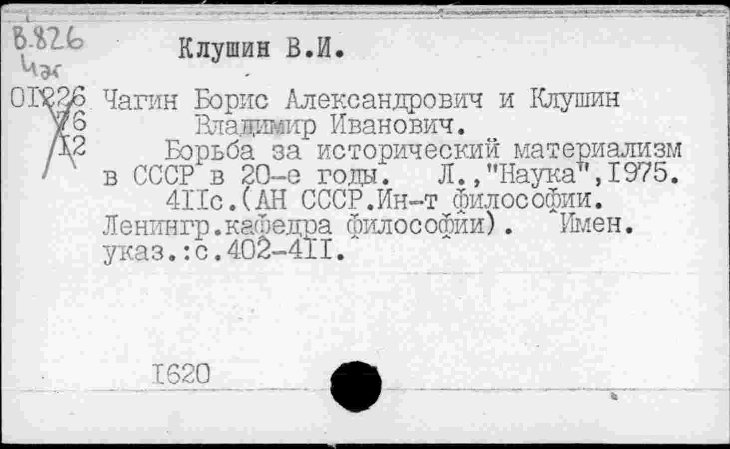 ﻿Клушин В.И.
Мх
0Г226 Чагин Борис Александрович и Клушин
У 6	Яладимир Иванович.
/д2 Борьба за исторический материализм ■ в СССР в 20-е годы. Л.»"Наука",1975.
4Пс.(АН СССР.Ин-т философии.
Ленингр.кафедра философии). Имен, указ.:с.402-411/
1620